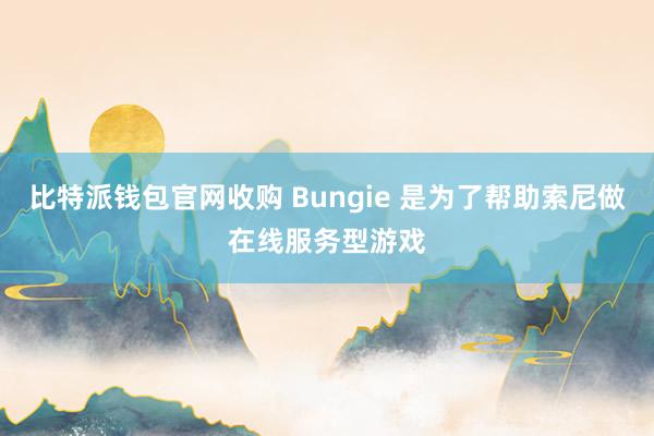 比特派钱包官网收购 Bungie 是为了帮助索尼做在线服务型游戏
