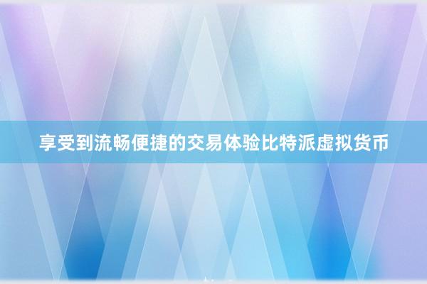 享受到流畅便捷的交易体验比特派虚拟货币